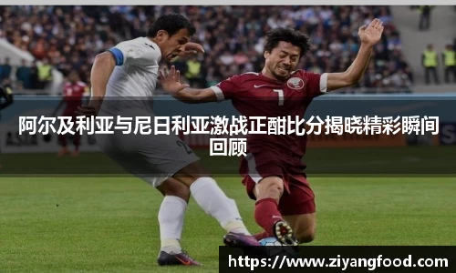 阿尔及利亚与尼日利亚激战正酣比分揭晓精彩瞬间回顾